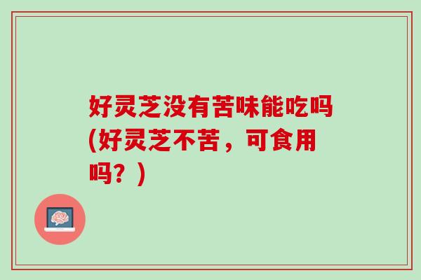 好灵芝没有苦味能吃吗(好灵芝不苦，可食用吗？)