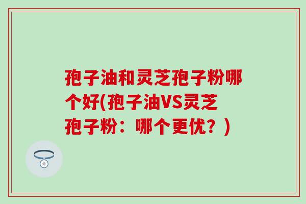 孢子油和灵芝孢子粉哪个好(孢子油VS灵芝孢子粉:哪个更优?) 孢子油和灵芝孢子粉哪个好(孢子油VS灵芝孢子粉:哪个更优?)