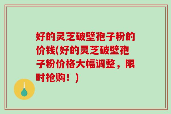 好的灵芝破壁孢子粉的价钱(好的灵芝破壁孢子粉价格大幅调整,限时抢购!) 好的灵芝破壁孢子粉的价钱(好的灵芝破壁孢子粉价格大幅调整,限时抢购!)