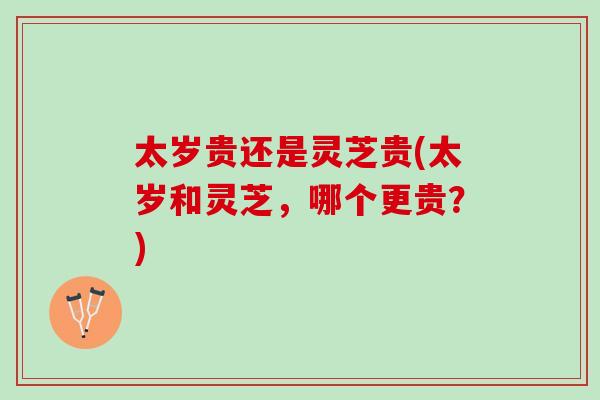 太岁贵还是灵芝贵(太岁和灵芝，哪个更贵？)