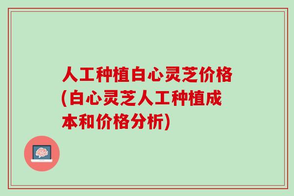 人工种植白心灵芝价格(白心灵芝人工种植成本和价格分析)
