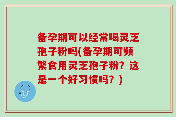 备孕期可以经常喝灵芝孢子粉吗(备孕期可频繁食用灵芝孢子粉？这是一个好习惯吗？)