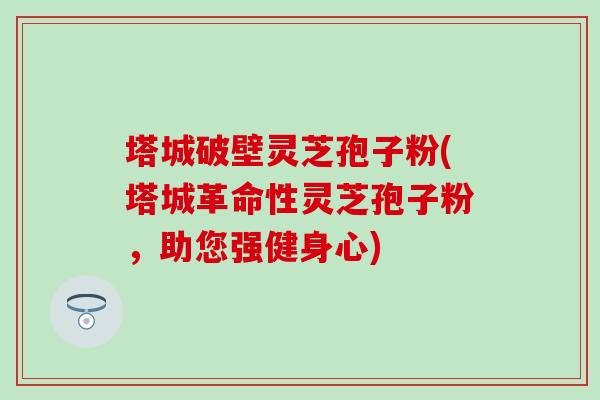 塔城破壁灵芝孢子粉(塔城革命性灵芝孢子粉，助您强健身心)