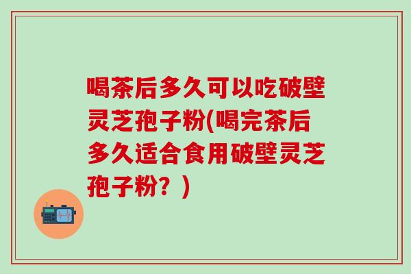 喝茶后多久可以吃破壁灵芝孢子粉(喝完茶后多久适合食用破壁灵芝孢子粉？)