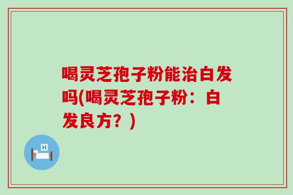 喝灵芝孢子粉能治白发吗(喝灵芝孢子粉：白发良方？)