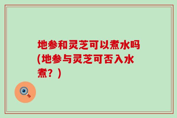 地参和灵芝可以煮水吗(地参与灵芝可否入水煮？)