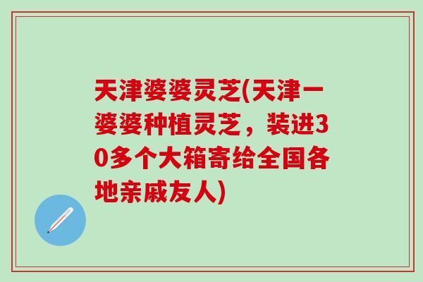 天津婆婆灵芝(天津一婆婆种植灵芝,装进30多个大箱寄给全国各地亲戚友人) 天津婆婆灵芝(天津一婆婆种植灵芝,装进30多个大箱寄给全国各地亲戚友人)