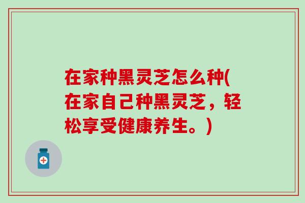在家种黑灵芝怎么种(在家自己种黑灵芝，轻松享受健康养生。)