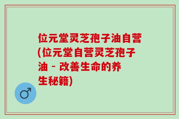 位元堂灵芝孢子油自营(位元堂自营灵芝孢子油 - 改善生命的养生秘籍)