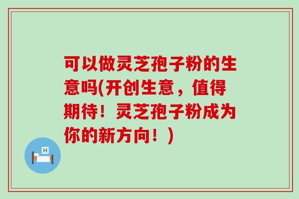 可以做灵芝孢子粉的生意吗(开创生意，值得期待！灵芝孢子粉成为你的新方向！)