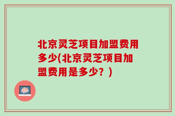 北京灵芝项目加盟费用多少(北京灵芝项目加盟费用是多少？)