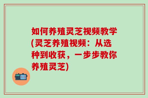 如何养殖灵芝视频教学(灵芝养殖视频：从选种到收获，一步步教你养殖灵芝)