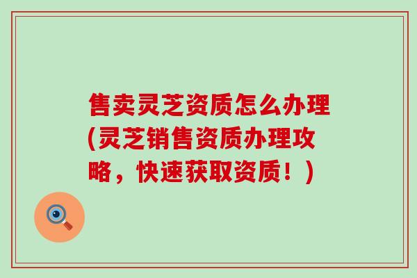 售卖灵芝资质怎么办理(灵芝销售资质办理攻略，快速获取资质！)