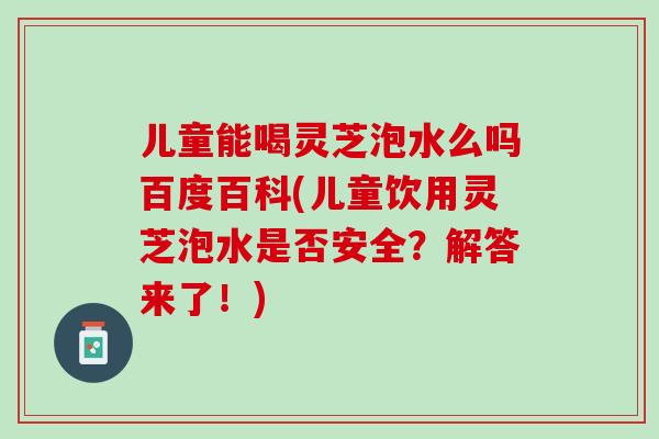 儿童能喝灵芝泡水么吗百度百科(儿童饮用灵芝泡水是否安全？解答来了！)