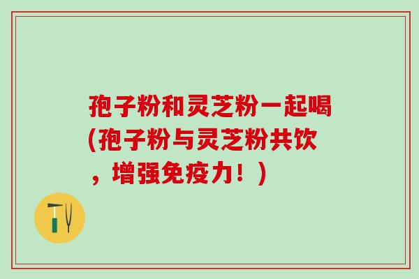 孢子粉和灵芝粉一起喝(孢子粉与灵芝粉共饮，增强免疫力！)