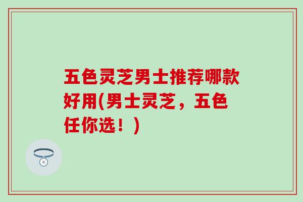 五色灵芝男士推荐哪款好用(男士灵芝，五色任你选！)