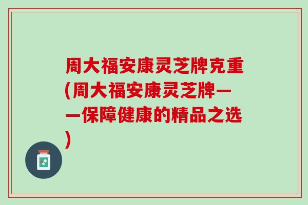 周大福安康灵芝牌克重(周大福安康灵芝牌——保障健康的精品之选)