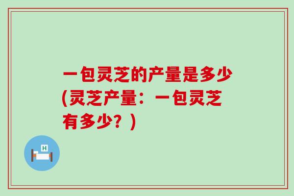 一包灵芝的产量是多少(灵芝产量：一包灵芝有多少？)