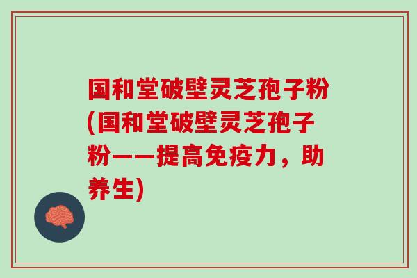 国和堂破壁灵芝孢子粉(国和堂破壁灵芝孢子粉——提高免疫力，助养生)