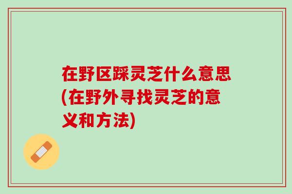 在野区踩灵芝什么意思(在野外寻找灵芝的意义和方法)