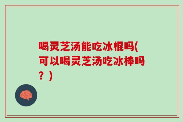 喝灵芝汤能吃冰棍吗(可以喝灵芝汤吃冰棒吗？)