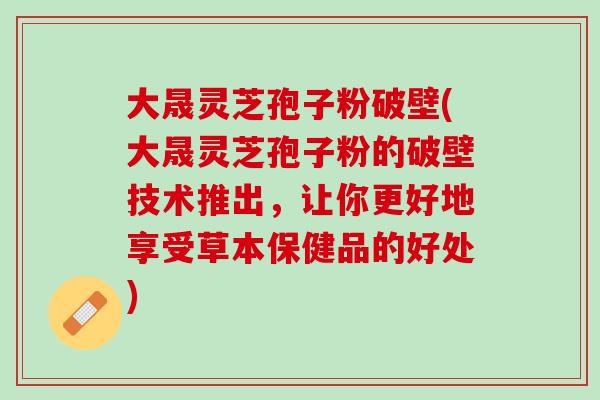 大晟灵芝孢子粉破壁(大晟灵芝孢子粉的破壁技术推出，让你更好地享受草本保健品的好处)
