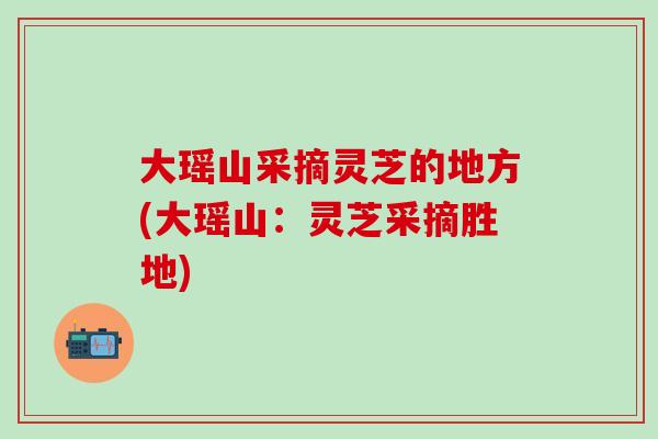 大瑶山采摘灵芝的地方(大瑶山：灵芝采摘胜地)