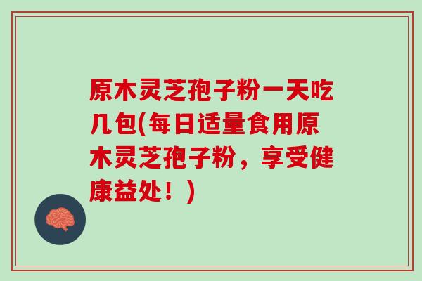 原木灵芝孢子粉一天吃几包(每日适量食用原木灵芝孢子粉，享受健康益处！)