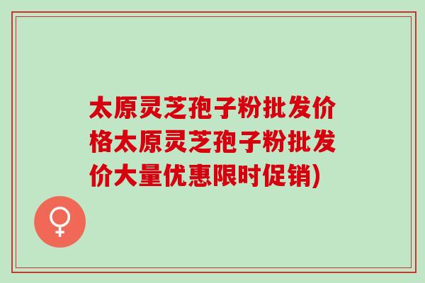 太原灵芝孢子粉批发价格太原灵芝孢子粉批发价大量优惠限时促销)