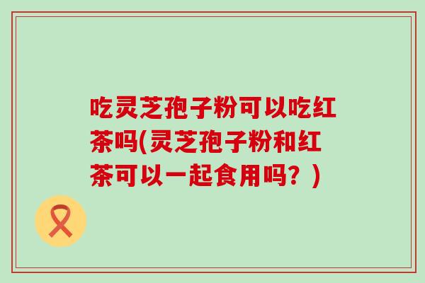 吃灵芝孢子粉可以吃红茶吗(灵芝孢子粉和红茶可以一起食用吗？)
