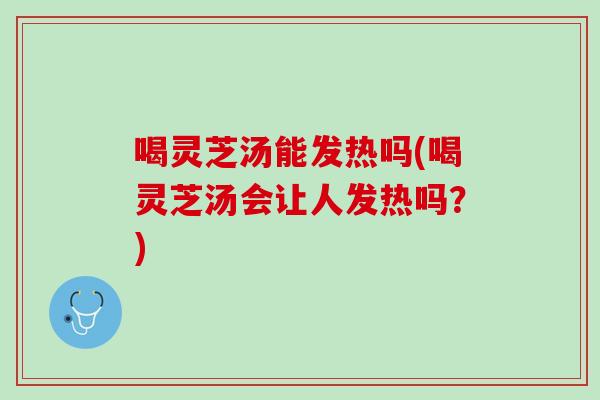 喝灵芝汤能发热吗(喝灵芝汤会让人发热吗？)
