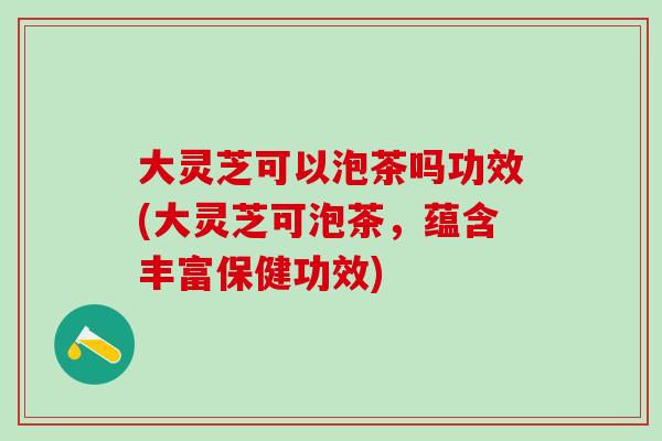 大灵芝可以泡茶吗功效(大灵芝可泡茶,蕴含丰富保健功效) 大灵芝可以泡茶吗功效(大灵芝可泡茶,蕴含丰富保健功效)