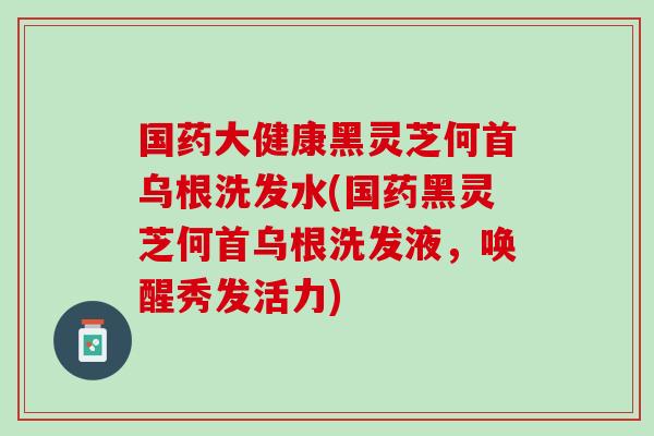 国药大健康黑灵芝何首乌根洗发水(国药黑灵芝何首乌根洗发液，唤醒秀发活力)