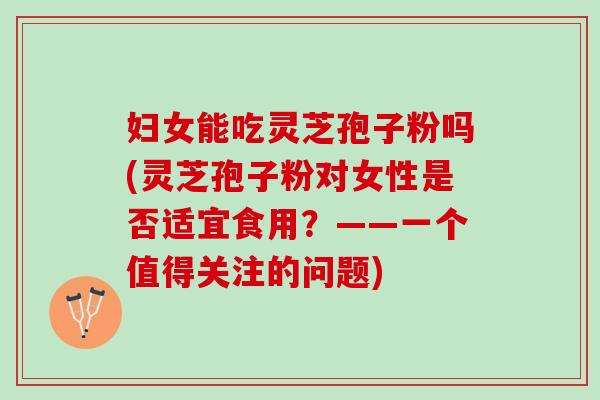 妇女能吃灵芝孢子粉吗(灵芝孢子粉对女性是否适宜食用？——一个值得关注的问题)