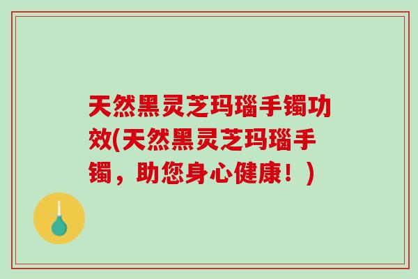 天然黑灵芝玛瑙手镯功效(天然黑灵芝玛瑙手镯，助您身心健康！)