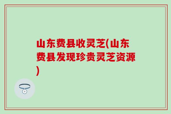 山东费县收灵芝(山东费县发现珍贵灵芝资源)