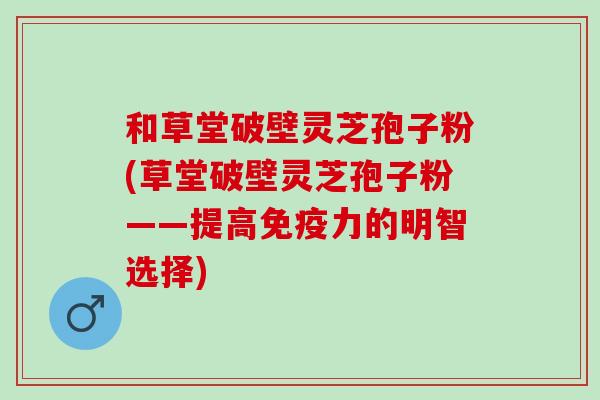 和草堂破壁灵芝孢子粉(草堂破壁灵芝孢子粉——提高免疫力的明智选择)