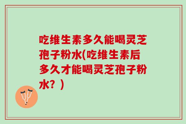 吃维生素多久能喝灵芝孢子粉水(吃维生素后多久才能喝灵芝孢子粉水？)