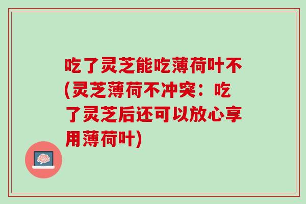 吃了灵芝能吃薄荷叶不(灵芝薄荷不冲突：吃了灵芝后还可以放心享用薄荷叶)