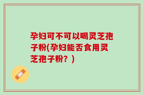孕妇可不可以喝灵芝孢子粉(孕妇能否食用灵芝孢子粉?) 孕妇可不可以喝灵芝孢子粉(孕妇能否食用灵芝孢子粉?)