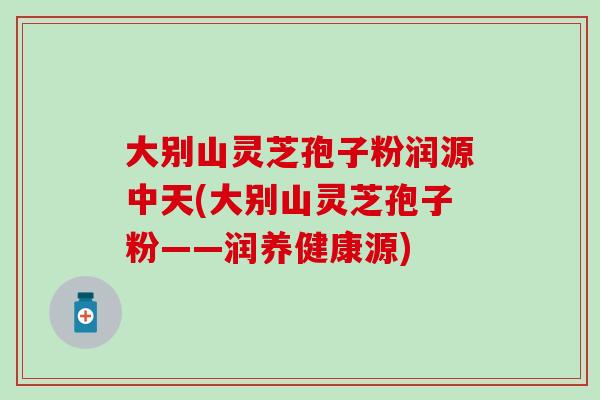 大别山灵芝孢子粉润源中天(大别山灵芝孢子粉——润养健康源)