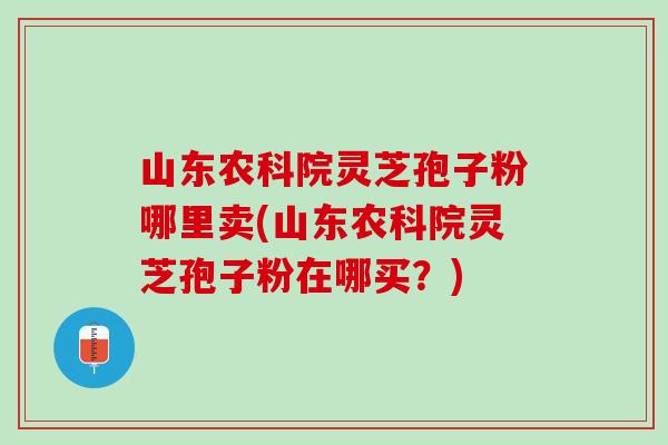 山东农科院灵芝孢子粉哪里卖(山东农科院灵芝孢子粉在哪买？)
