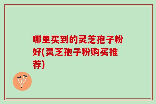 哪里买到的灵芝孢子粉好(灵芝孢子粉购买推荐)