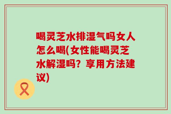 喝灵芝水排湿气吗女人怎么喝(女性能喝灵芝水解湿吗？享用方法建议)