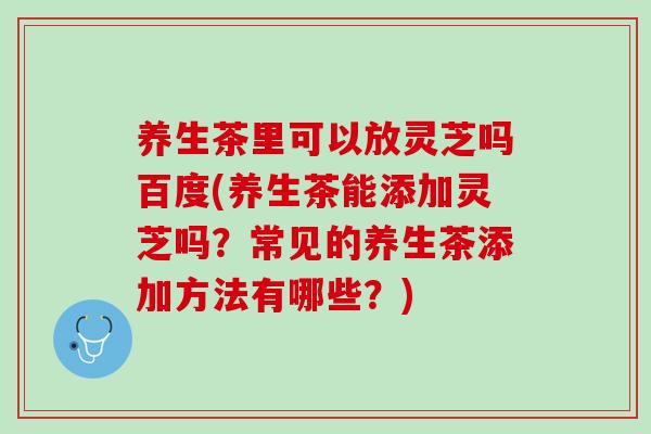 养生茶里可以放灵芝吗百度(养生茶能添加灵芝吗？常见的养生茶添加方法有哪些？)