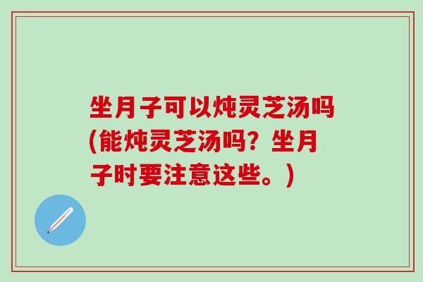 坐月子可以炖灵芝汤吗(能炖灵芝汤吗？坐月子时要注意这些。)