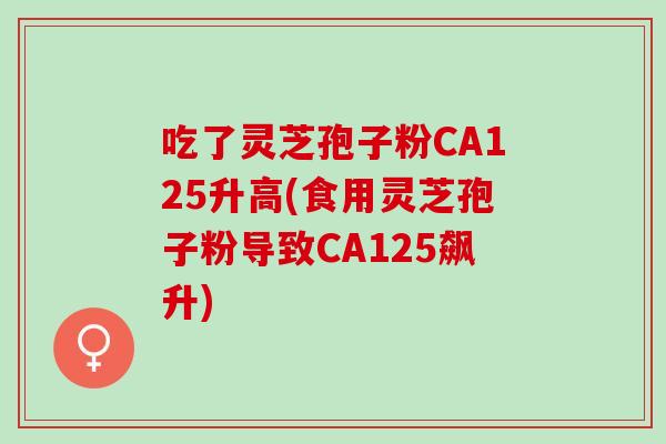 吃了灵芝孢子粉CA125升高(食用灵芝孢子粉导致CA125飙升)