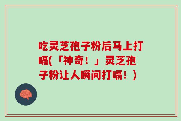吃灵芝孢子粉后马上打嗝(「神奇！」灵芝孢子粉让人瞬间打嗝！)
