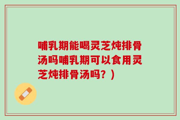 哺乳期能喝灵芝炖排骨汤吗哺乳期可以食用灵芝炖排骨汤吗?) 哺乳期能喝灵芝炖排骨汤吗哺乳期可以食用灵芝炖排骨汤吗?)