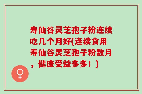 寿仙谷灵芝孢子粉连续吃几个月好(连续食用寿仙谷灵芝孢子粉数月，健康受益多多！)